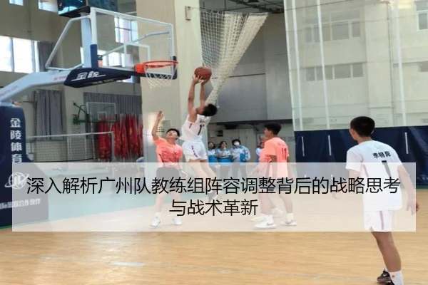 深入解析广州队教练组阵容调整背后的战略思考与战术革新
